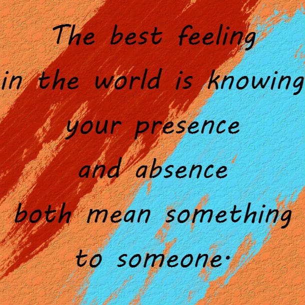 The best feeling in the world is knowing your presence and absence both mean something to someone.