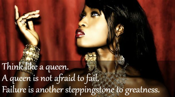 Think like a queen. A queen is not afraid to fail. Failure is another steppingstone to greatness.